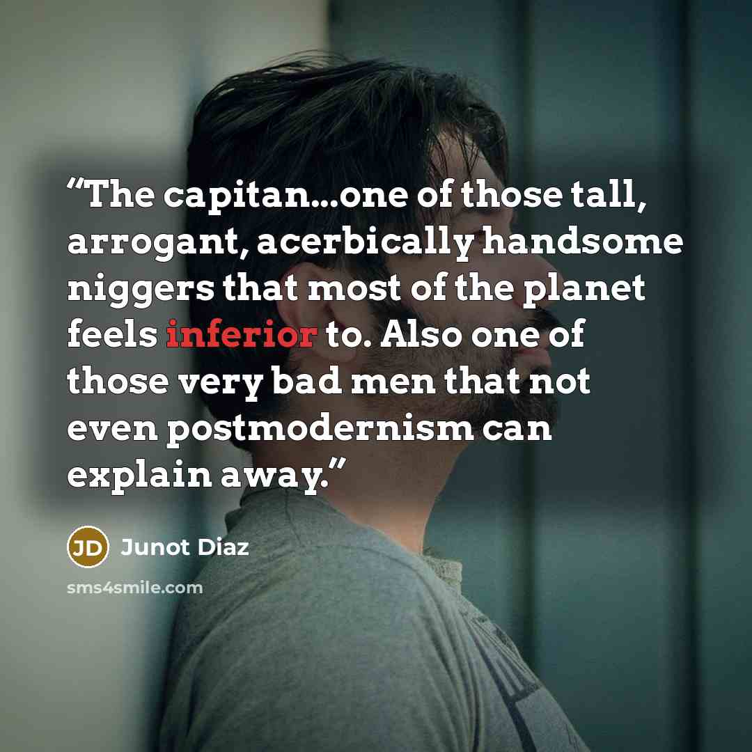 “The capitan...one of those tall, arrogant, acerbically handsome niggers that most of the planet feels inferior to. Also one of those very bad men that not even postmodernism can explain away.” quote by Junot Díaz