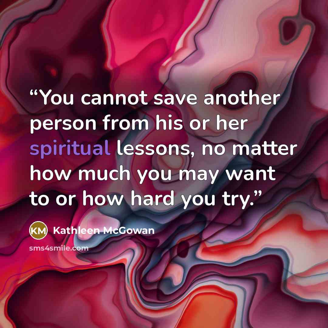 “You cannot save another person from his or her spiritual lessons, no matter how much you may want to or how hard you try.” quote by Kathleen McGowan