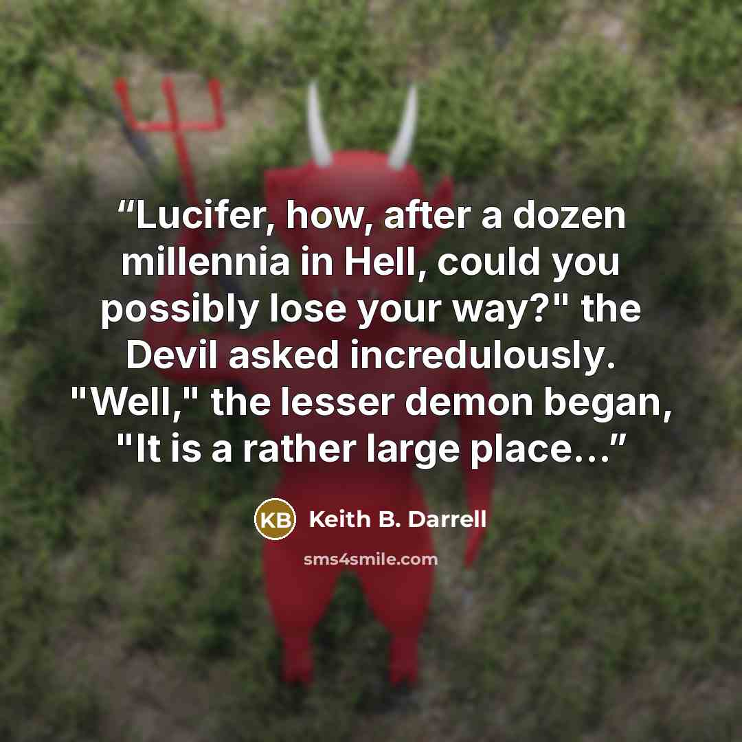 “Lucifer, how, after a dozen millennia in Hell, could you possibly lose your way?" the Devil asked incredulously. "Well," the lesser demon began, "It is a rather large place...” quote by Keith B. Darrell