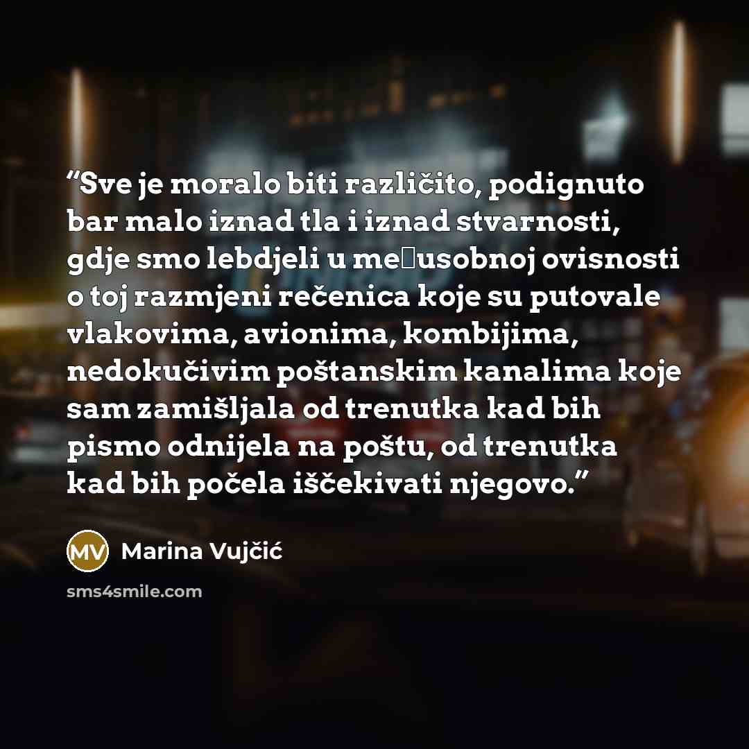 “Sve je moralo biti različito, podignuto bar malo iznad tla i iznad stvarnosti, gdje smo lebdjeli u međusobnoj ovisnosti o toj razmjeni rečenica koje su putovale vlakovima, avionima, kombijima, nedokučivim poštanskim kanalima koje sam zamišljala od trenutka kad bih pismo odnijela na poštu, od…” quote by Marina Vujčić