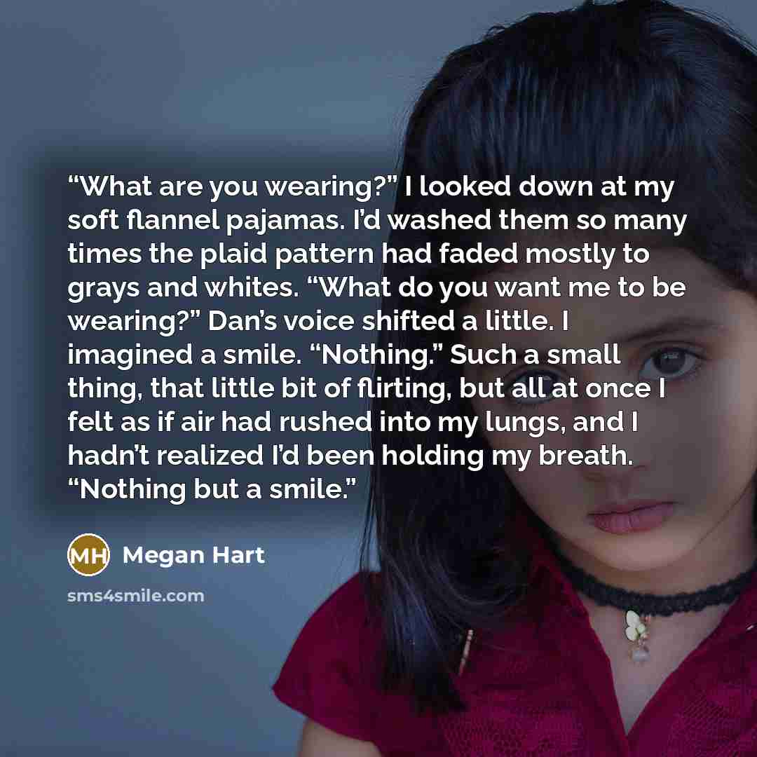 “What are you wearing?” I looked down at my soft flannel pajamas. I’d washed them so many times the plaid pattern had faded mostly to grays and whites. “What do you want me to be wearing?” Dan’s voice shifted a little. I imagined a smile. “Nothing.” Such a small thing, that little bit of flirting…” quote by Megan Hart
