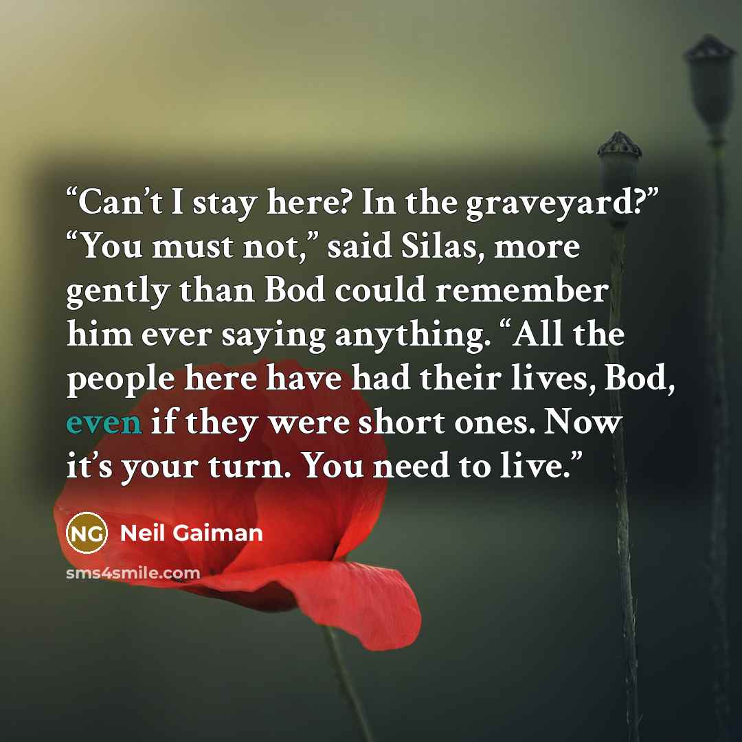 “Can’t I stay here? In the graveyard?” “You must not,” said Silas, more gently than Bod could remember him ever saying anything. “All the people here have had their lives, Bod, even if they were short ones. Now it’s your turn. You need to live.” quote by Neil Gaiman