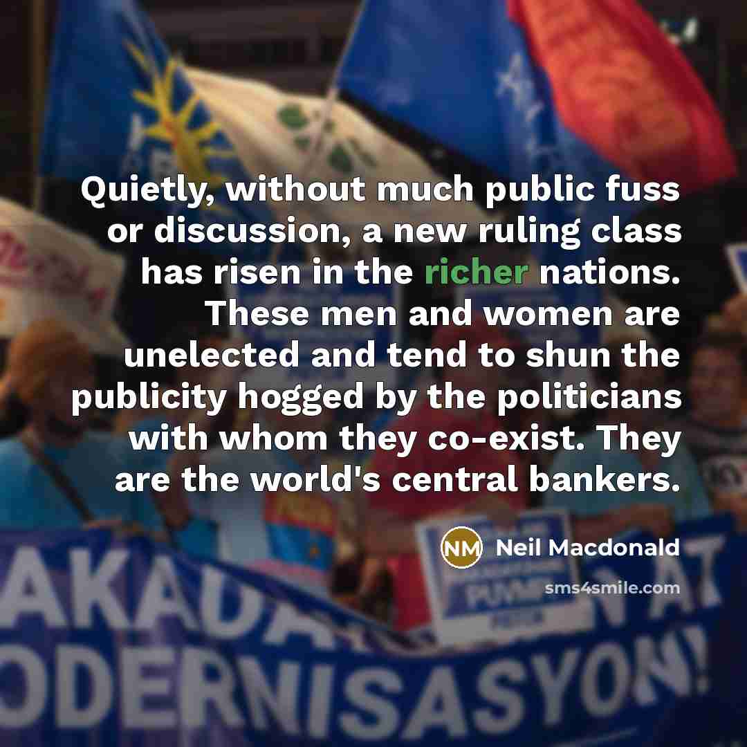 “Quietly, without much public fuss or discussion, a new ruling class has risen in the richer nations. These men and women are unelected and tend to shun the publicity hogged by the politicians with whom they co-exist. They are the world's central bankers.” quote by Neil Macdonald