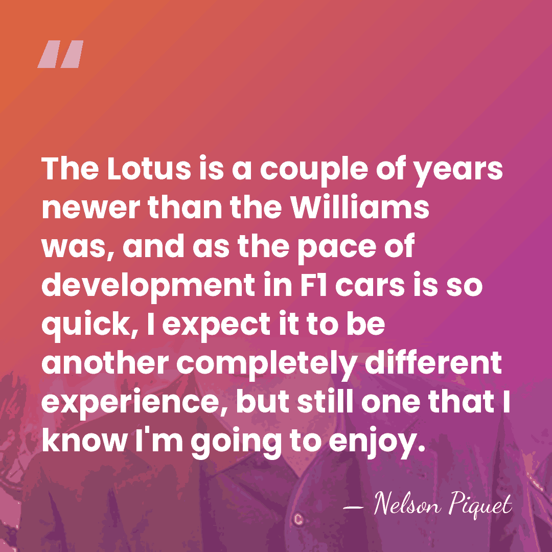 The Lotus is a couple of years newer than the Williams was,&hellip; - Nelson Piquet