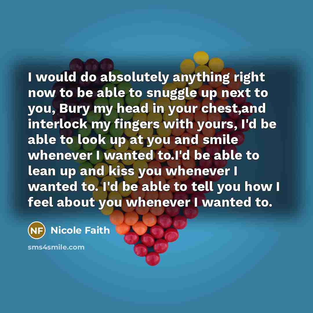 “I would do absolutely anything right now to be able to snuggle up next to you, Bury my head in your chest,and interlock my fingers with yours, I'd be able to look up at you and smile whenever I wanted to.I'd be able to lean up and kiss you whenever I wanted to. I'd be able to tell you how I feel…” quote by Nicole Faith