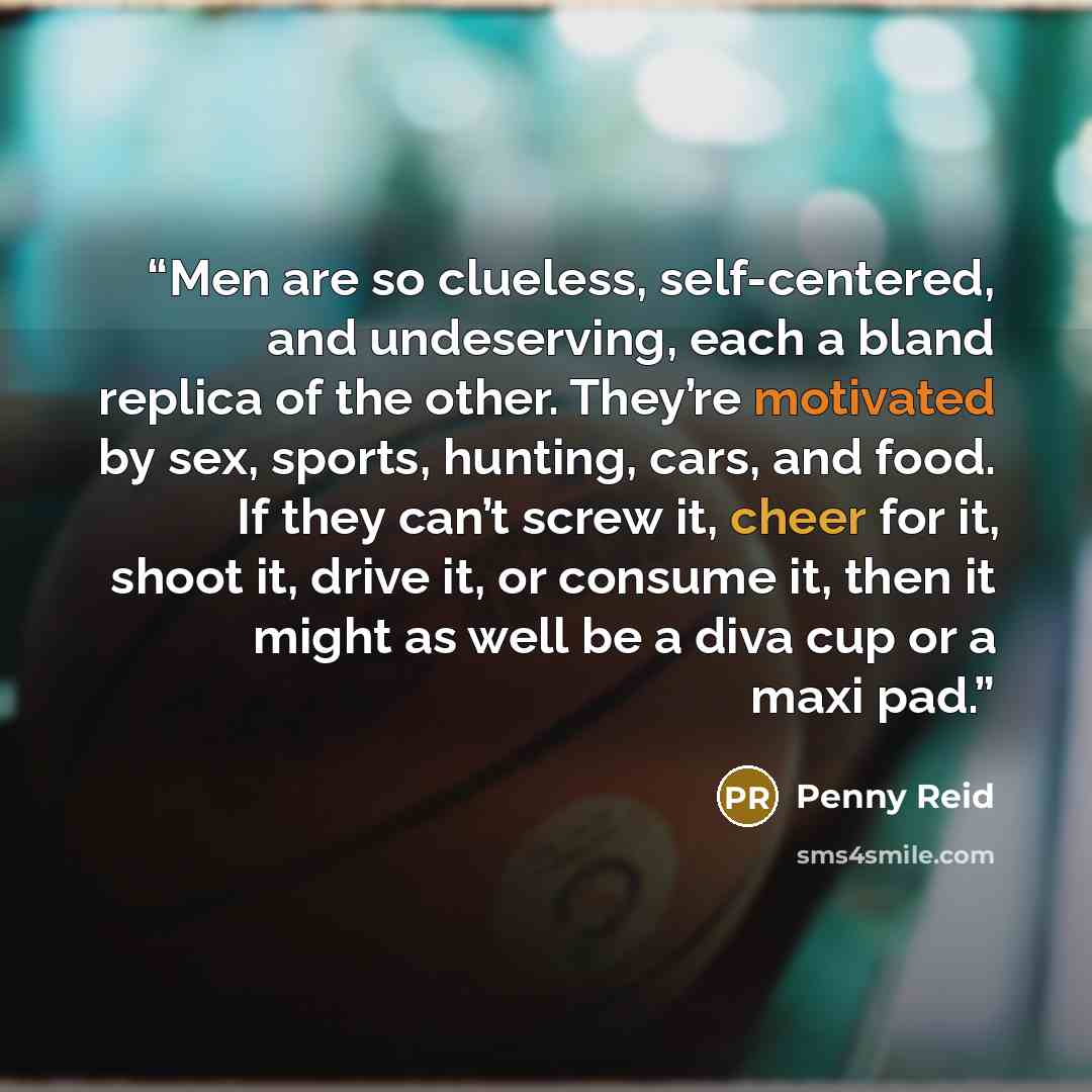 “Men are so clueless, self-centered, and undeserving, each a bland replica of the other. They’re motivated by sex, sports, hunting, cars, and food. If they can’t screw it, cheer for it, shoot it, drive it, or consume it, then it might as well be a diva cup or a maxi pad.” quote by Penny Reid