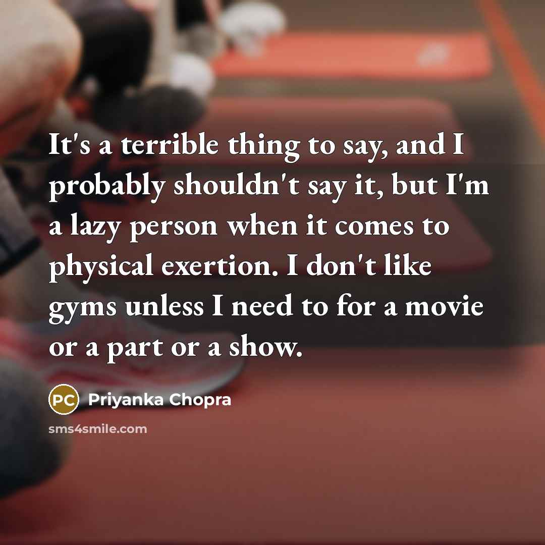 “It's a terrible thing to say, and I probably shouldn't say it, but I'm a lazy person when it comes to physical exertion. I don't like gyms unless I need to for a movie or a part or a show.” quote by Priyanka Chopra