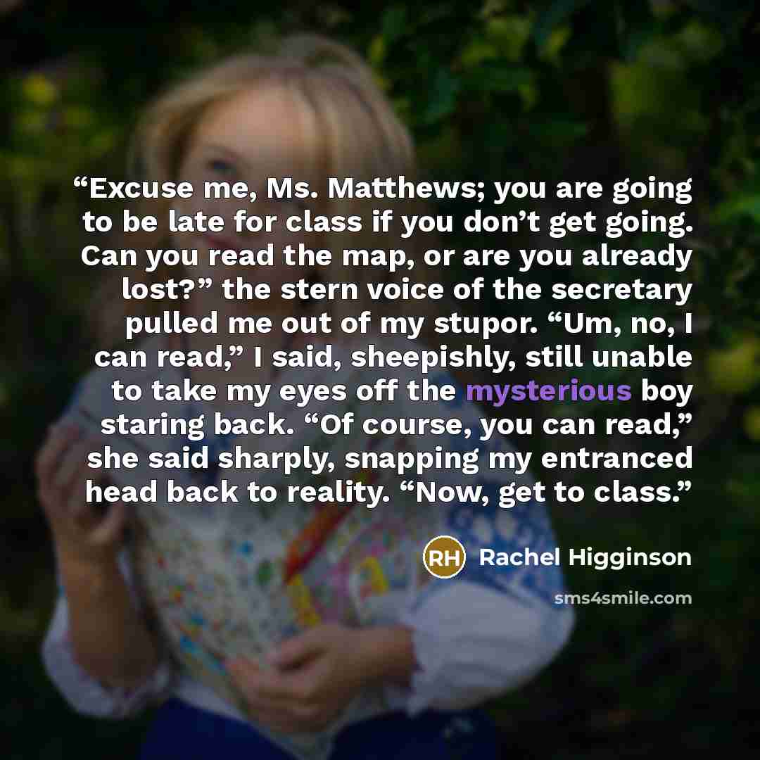 “Excuse me, Ms. Matthews; you are going to be late for class if you don’t get going. Can you read the map, or are you already lost?” the stern voice of the secretary pulled me out of my stupor. “Um, no, I can read,” I said, sheepishly, still unable to take my eyes off the mysterious boy staring…” quote by Rachel Higginson