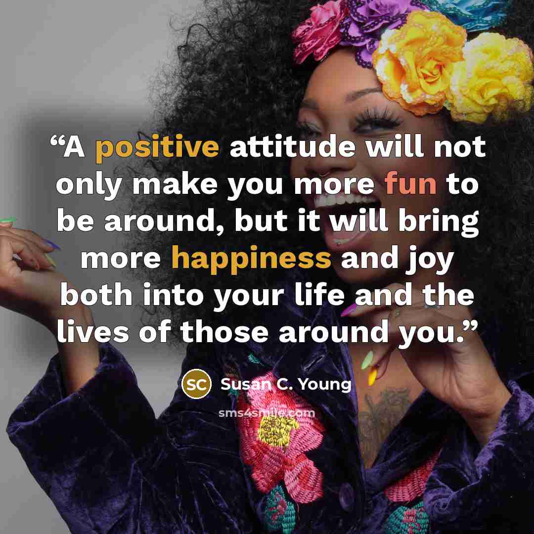 “A positive attitude will not only make you more fun to be around, but it will bring more happiness and joy both into your life and the lives of those around you.” quote by Susan C. Young