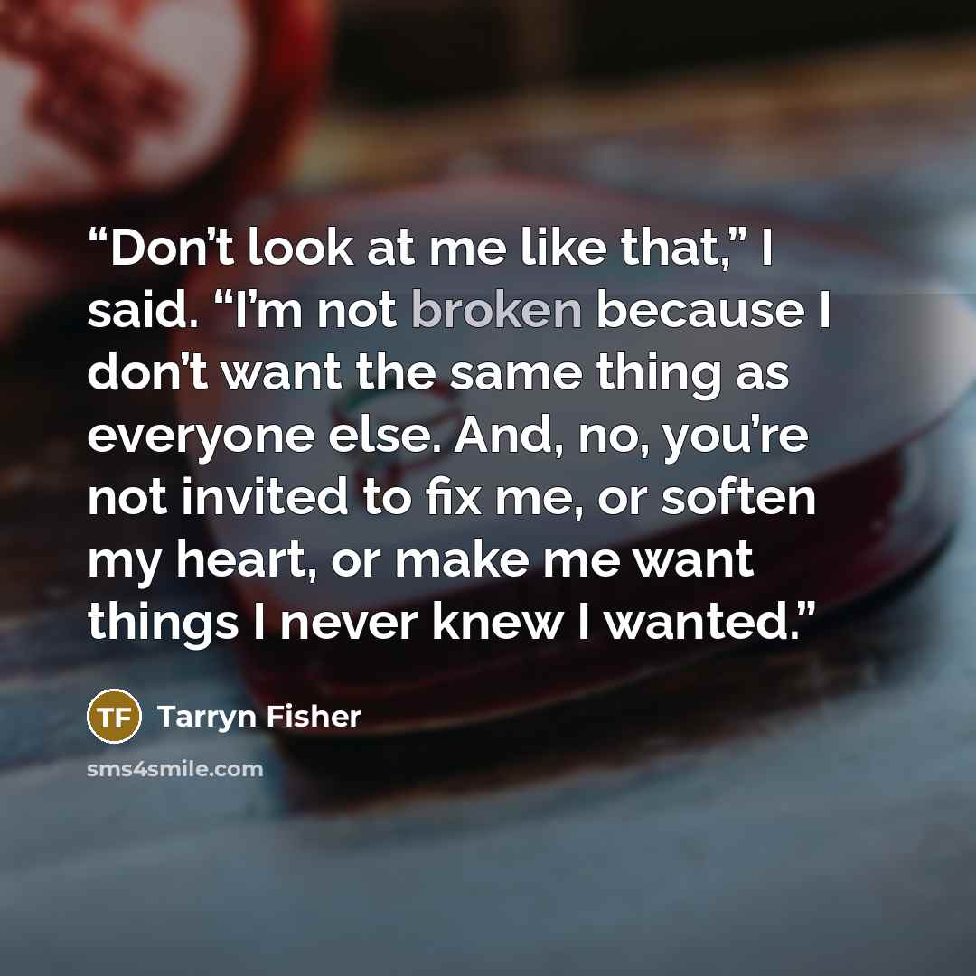 “Don’t look at me like that,” I said. “I’m not broken because I don’t want the same thing as everyone else. And, no, you’re not invited to fix me, or soften my heart, or make me want things I never knew I wanted.” quote by Tarryn Fisher