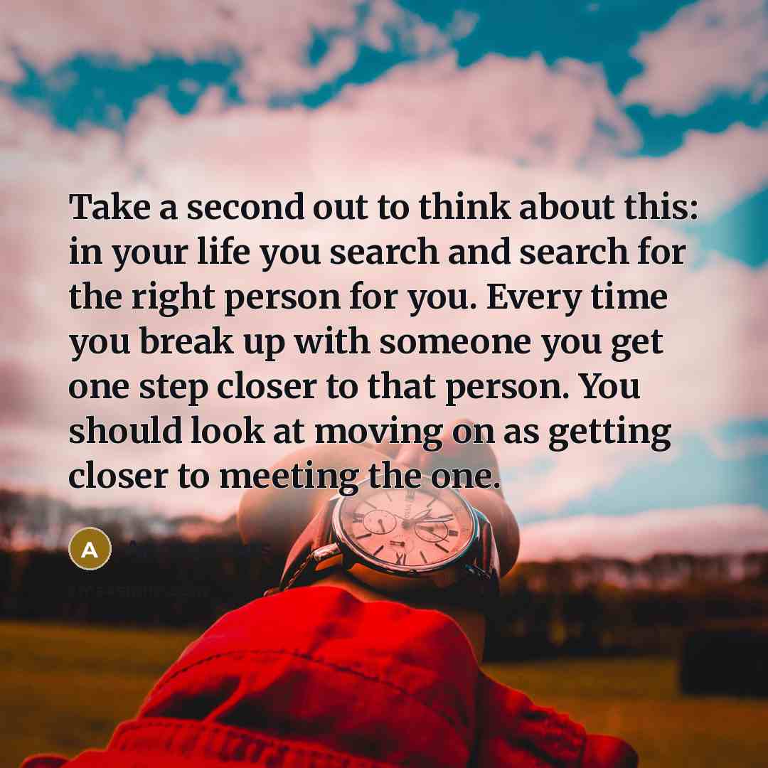 “Take a second out to think about this: in your life you search and search for the right person for you. Every time you break up with someone you get one step closer to that person. You should look at moving on as getting closer to meeting the one.” quote by Anonymous