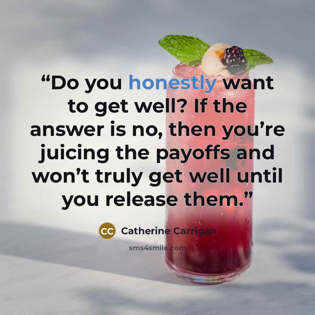 “Do you honestly want to get well? If the answer is no, then you’re juicing the payoffs and won’t truly get well until you release them.” quote by Catherine Carrigan