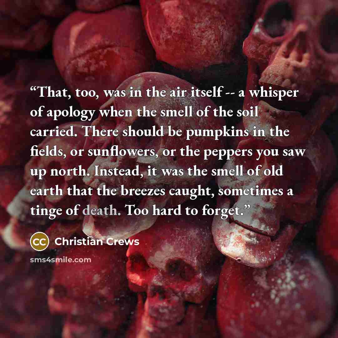 “That, too, was in the air itself -- a whisper of apology when the smell of the soil carried. There should be pumpkins in the fields, or sunflowers, or the peppers you saw up north. Instead, it was the smell of old earth that the breezes caught, sometimes a tinge of death. Too hard to forget.” quote by Christian Crews
