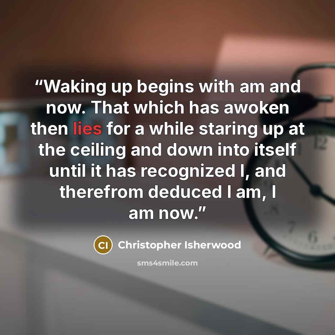 “Waking up begins with am and now. That which has awoken then lies for a while staring up at the ceiling and down into itself until it has recognized I, and therefrom deduced I am, I am now.” quote by Christopher Isherwood
