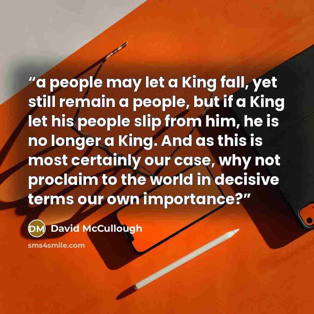 “a people may let a King fall, yet still remain a people, but if a King let his people slip from him, he is no longer a King. And as this is most certainly our case, why not proclaim to the world in decisive terms our own importance?” quote by David McCullough