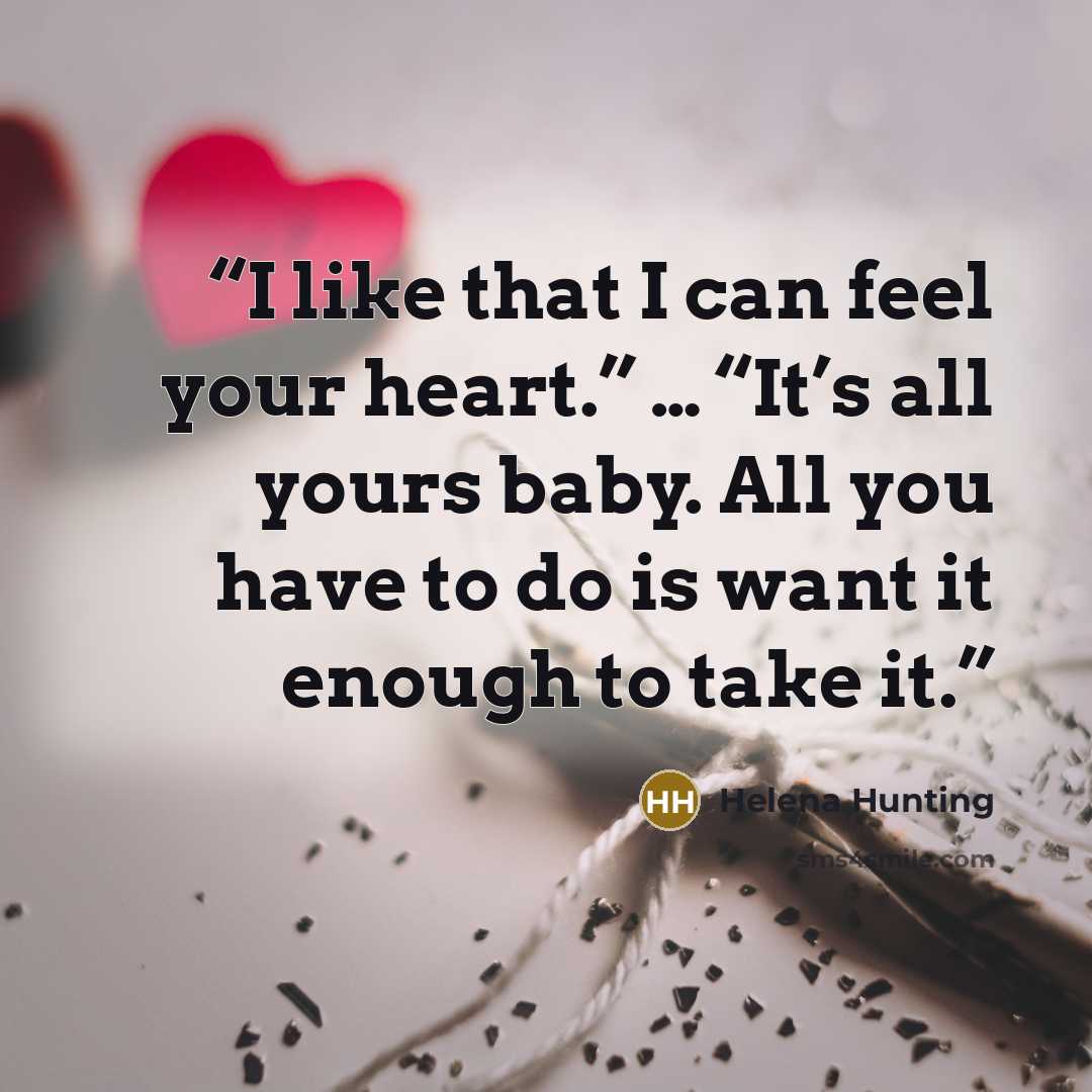 “I like that I can feel your heart.” … “It’s all yours baby. All you have to do is want it enough to take it.” quote by Helena Hunting