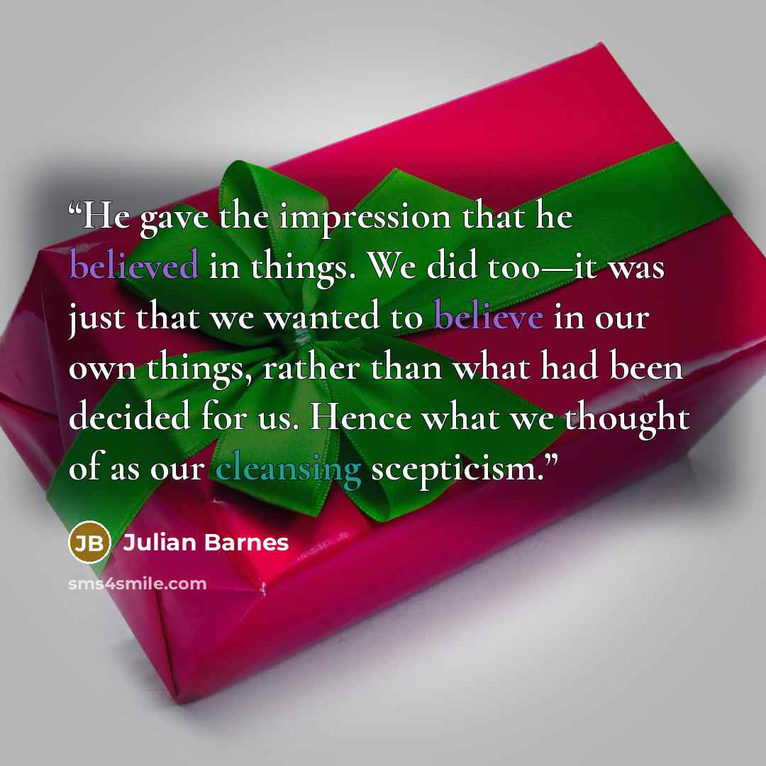 “He gave the impression that he believed in things. We did too—it was just that we wanted to believe in our own things, rather than what had been decided for us. Hence what we thought of as our cleansing scepticism.” quote by Julian Barnes