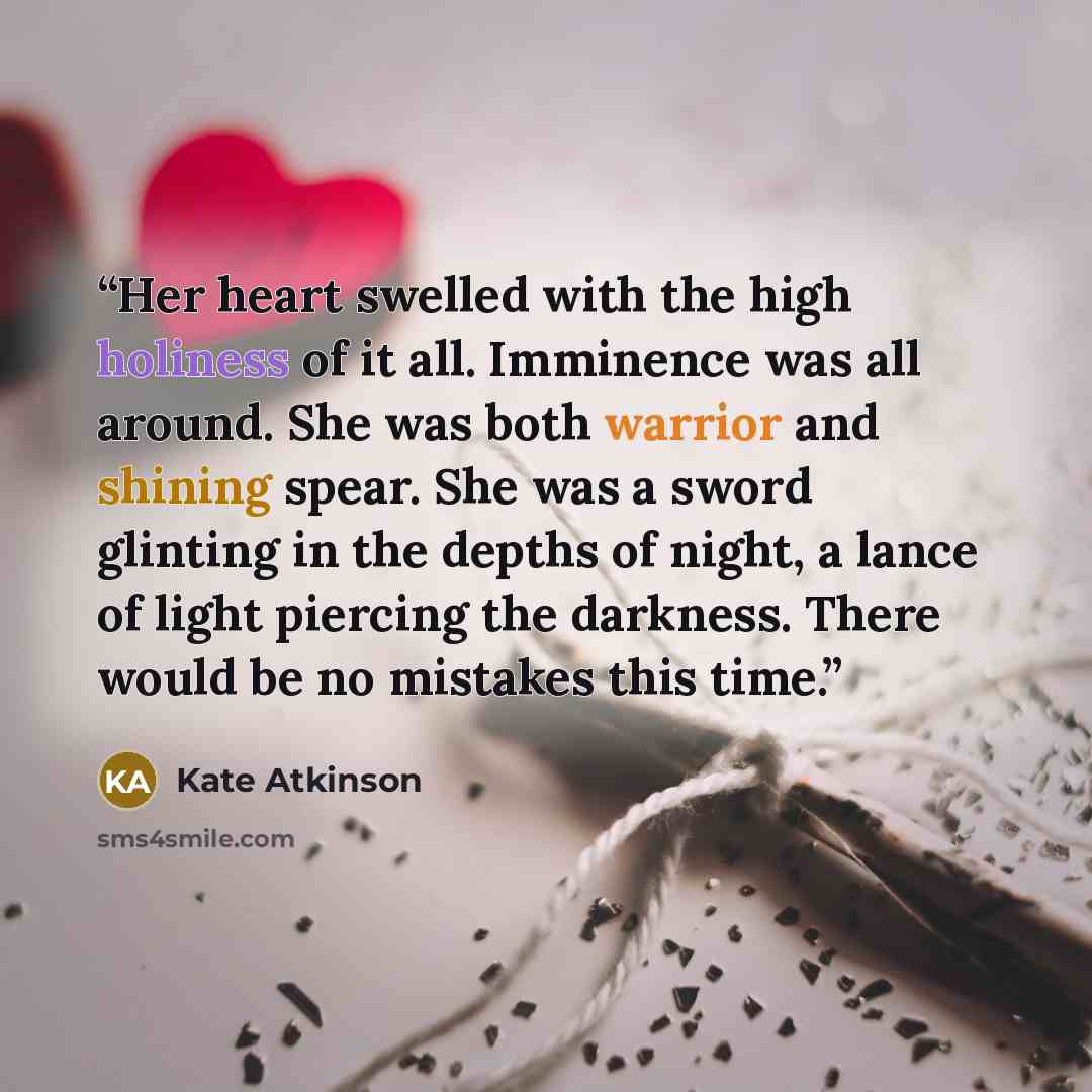 “Her heart swelled with the high holiness of it all. Imminence was all around. She was both warrior and shining spear. She was a sword glinting in the depths of night, a lance of light piercing the darkness. There would be no mistakes this time.” quote by Kate Atkinson
