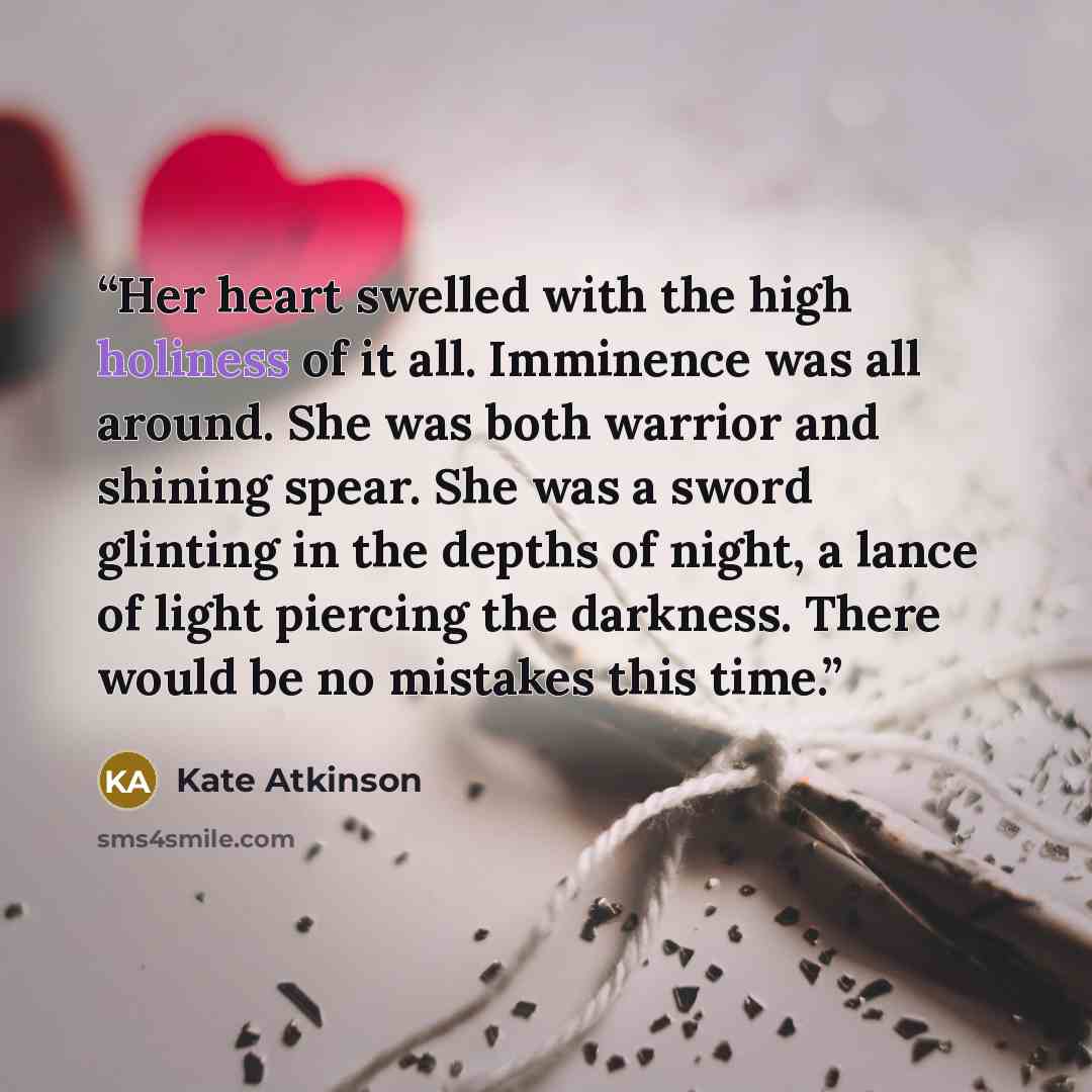 “Her heart swelled with the high holiness of it all. Imminence was all around. She was both warrior and shining spear. She was a sword glinting in the depths of night, a lance of light piercing the darkness. There would be no mistakes this time.” quote by Kate Atkinson