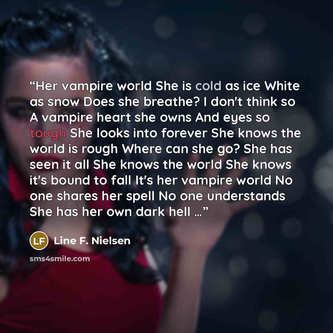 “Her vampire world She is cold as ice White as snow Does she breathe? I don't think so A vampire heart she owns And eyes so tough She looks into forever She knows the world is rough Where can she go? She has seen it all She knows the world She knows it's bound to fall It's her vampire world No one…” quote by Line F. Nielsen