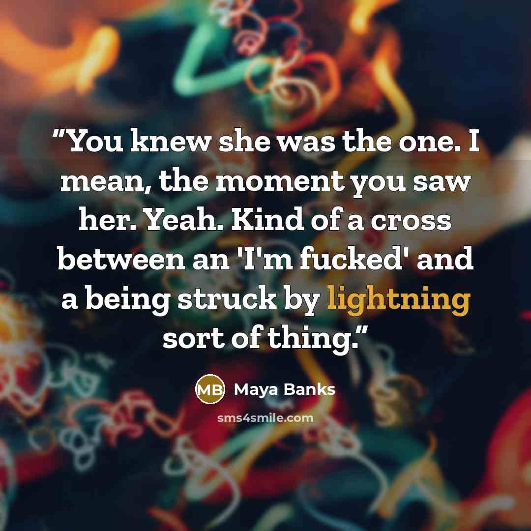 “You knew she was the one. I mean, the moment you saw her. Yeah. Kind of a cross between an 'I'm fucked' and a being struck by lightning sort of thing.” quote by Maya Banks