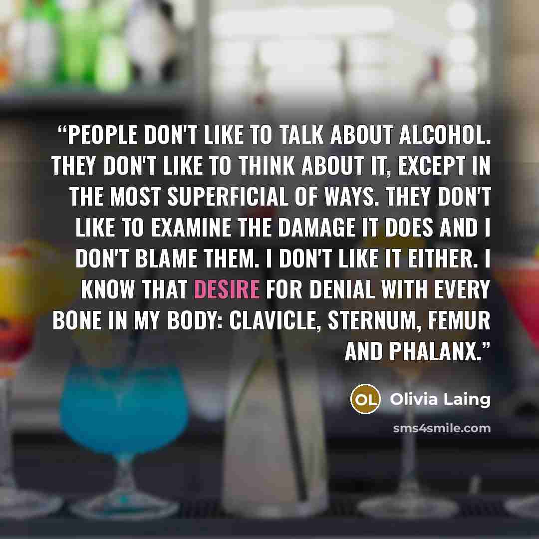 “People don't like to talk about alcohol. They don't like to think about it, except in the most superficial of ways. They don't like to examine the damage it does and I don't blame them. I don't like it either. I know that desire for denial with every bone in my body: clavicle, sternum, femur and…” quote by Olivia Laing