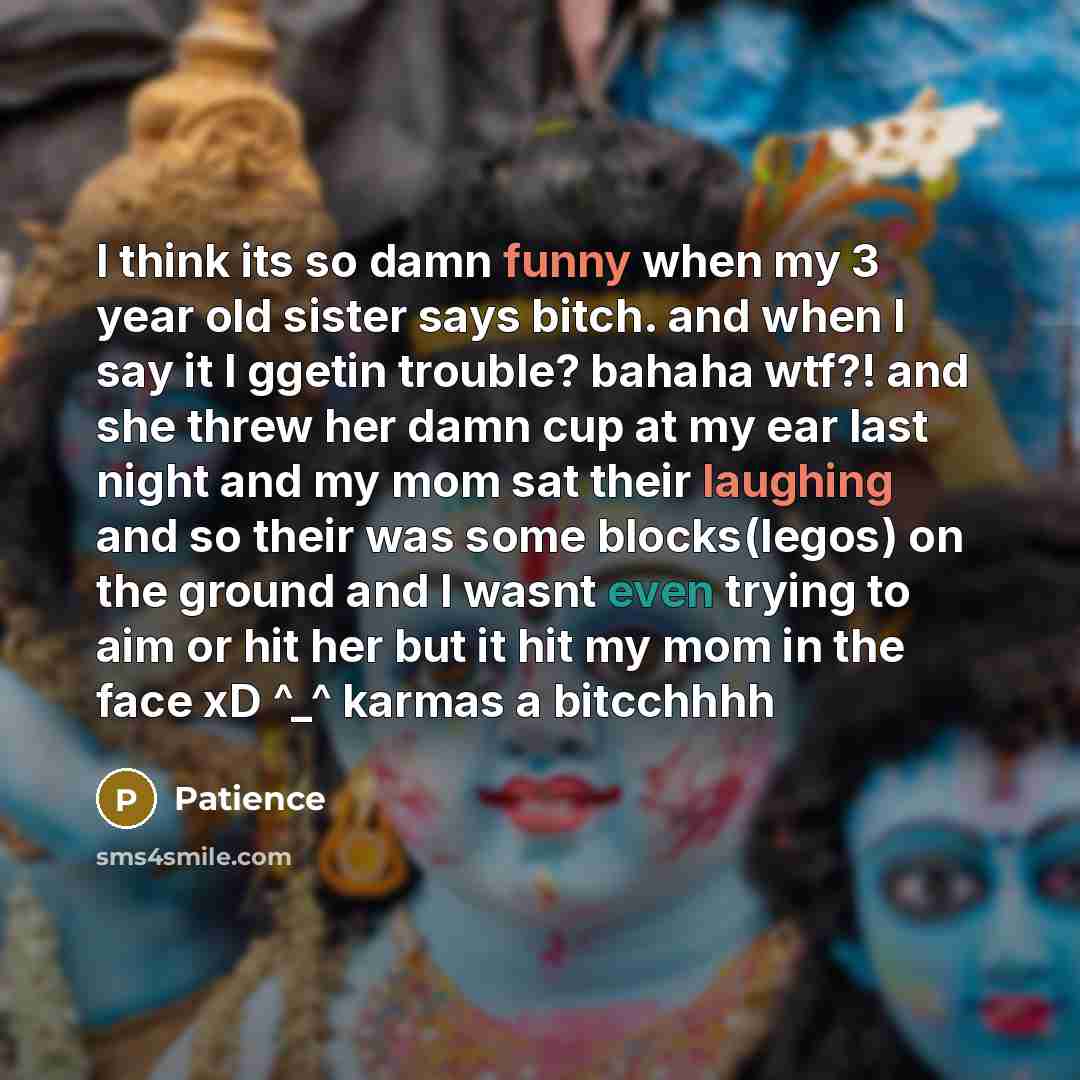 “I think its so damn funny when my 3 year old sister says bitch. and when I say it I ggetin trouble? bahaha wtf?! and she threw her damn cup at my ear last night and my mom sat their laughing and so their was some blocks(legos) on the ground and I wasnt even trying to aim or hit her but it hit my…” quote by Patience