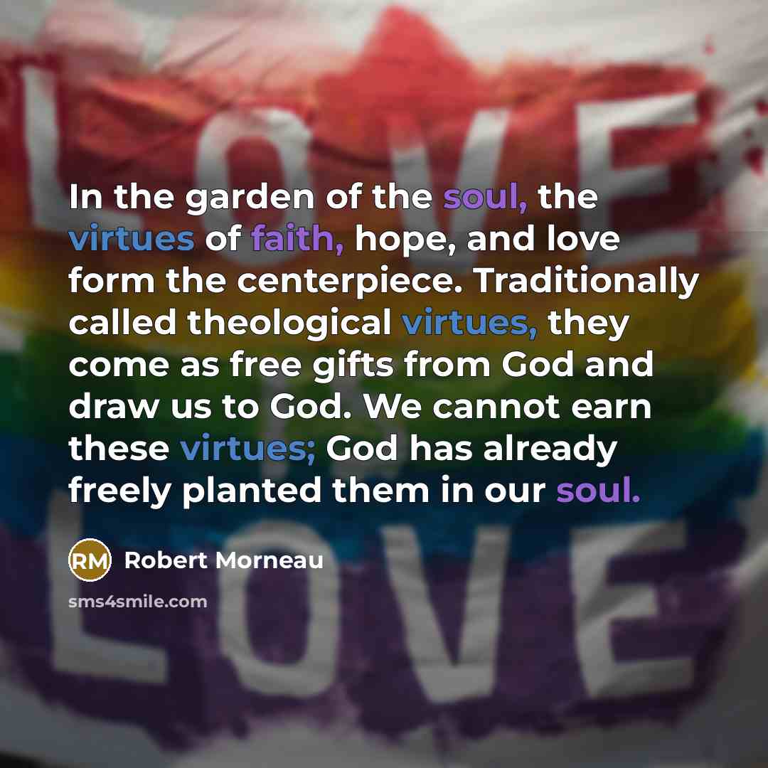 “In the garden of the soul, the virtues of faith, hope, and love form the centerpiece. Traditionally called theological virtues, they come as free gifts from God and draw us to God. We cannot earn these virtues; God has already freely planted them in our soul.” quote by Robert Morneau