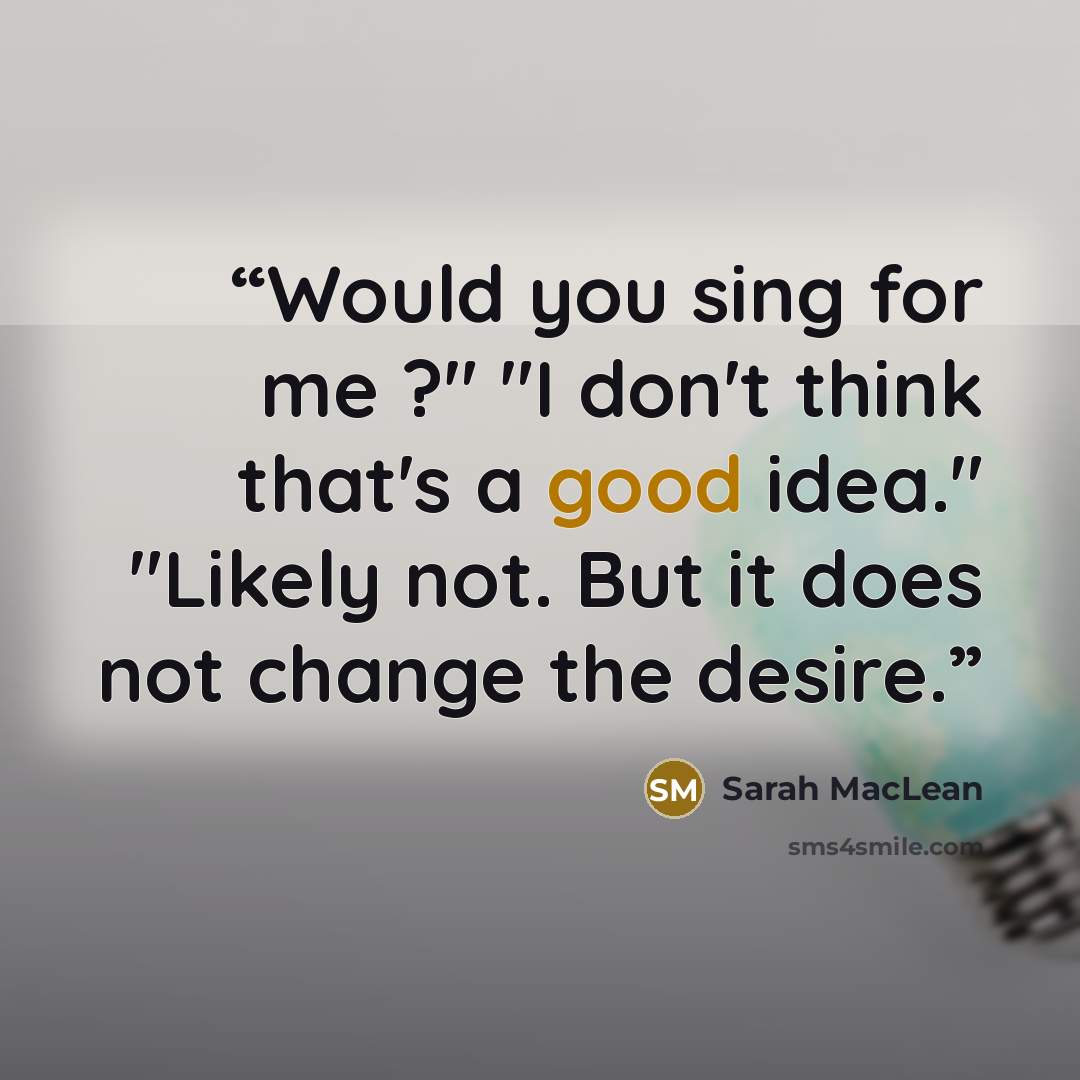 “Would you sing for me ?" "I don't think that's a good idea." "Likely not. But it does not change the desire.” quote by Sarah MacLean