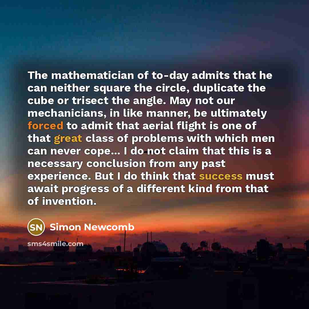 “The mathematician of to-day admits that he can neither square the circle, duplicate the cube or trisect the angle. May not our mechanicians, in like manner, be ultimately forced to admit that aerial flight is one of that great class of problems with which men can never cope... I do not claim that…” quote by Simon Newcomb
