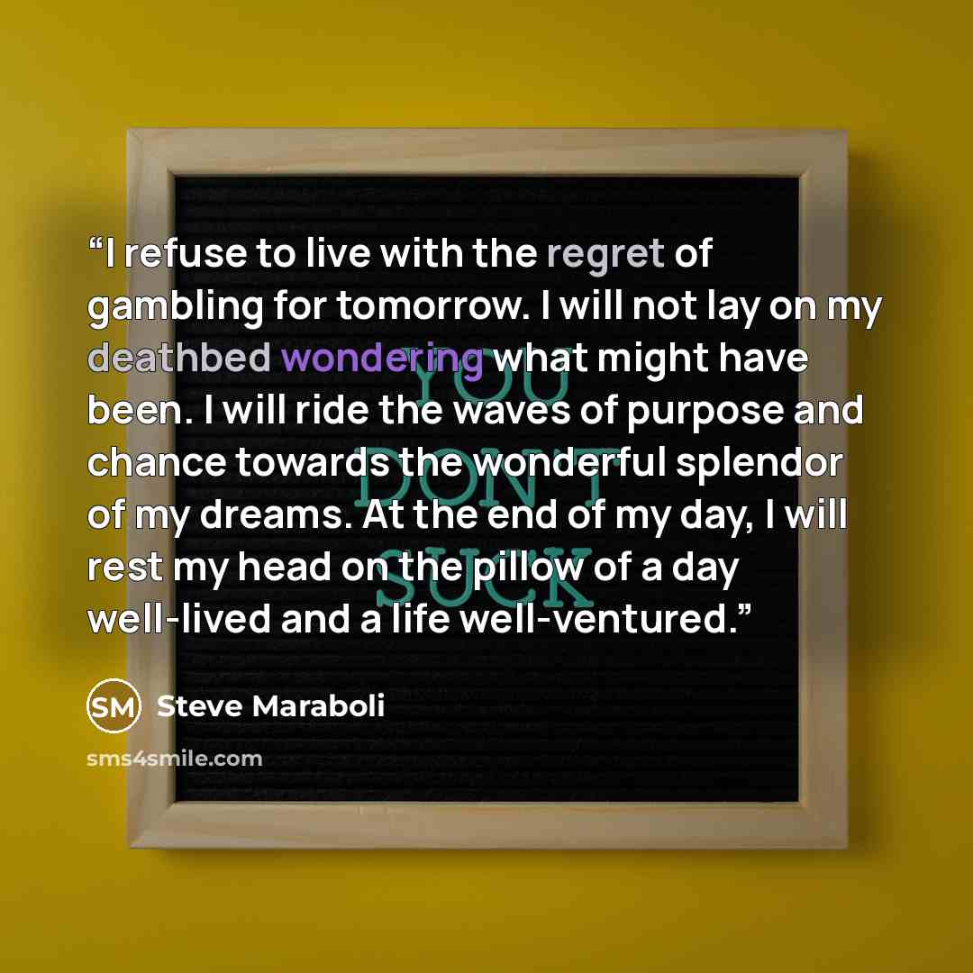 “I refuse to live with the regret of gambling for tomorrow. I will not lay on my deathbed wondering what might have been. I will ride the waves of purpose and chance towards the wonderful splendor of my dreams. At the end of my day, I will rest my head on the pillow of a day well-lived and a life…” quote by Steve Maraboli