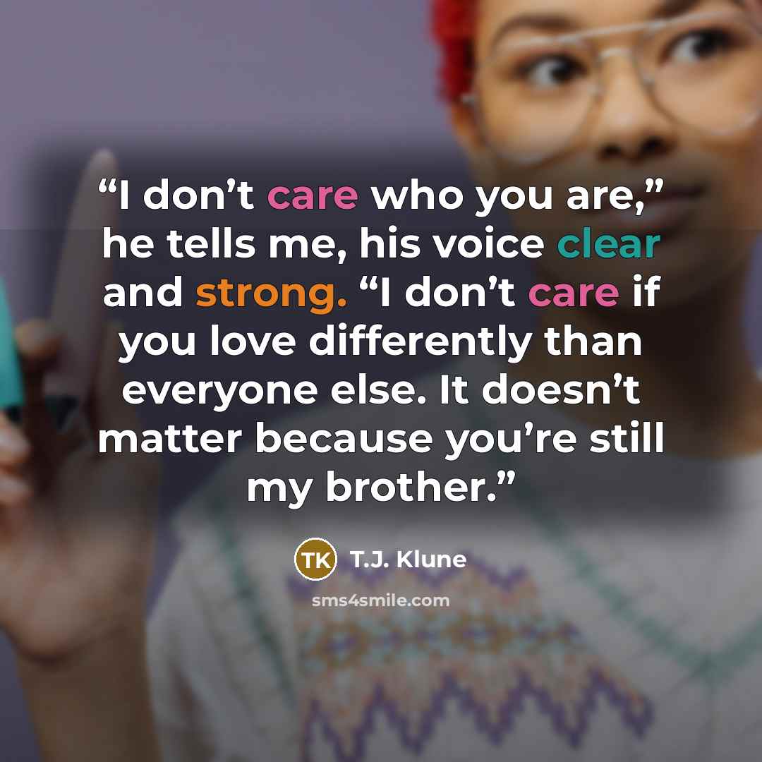 “I don’t care who you are,” he tells me, his voice clear and strong. “I don’t care if you love differently than everyone else. It doesn’t matter because you’re still my brother.” quote by T.J. Klune
