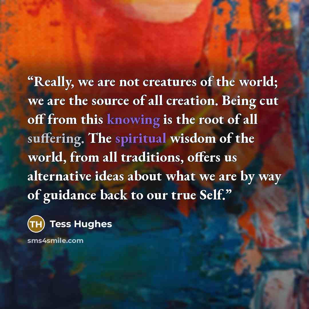 “Really, we are not creatures of the world; we are the source of all creation. Being cut off from this knowing is the root of all suffering. The spiritual wisdom of the world, from all traditions, offers us alternative ideas about what we are by way of guidance back to our true Self.” quote by Tess Hughes