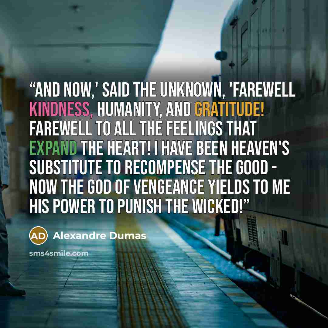 “And now,' said the unknown, 'farewell kindness, humanity, and gratitude! Farewell to all the feelings that expand the heart! I have been heaven's substitute to recompense the good - now the god of vengeance yields to me his power to punish the wicked!” quote by Alexandre Dumas