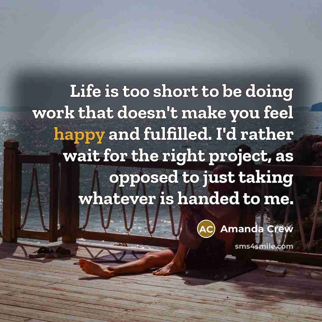 “Life is too short to be doing work that doesn't make you feel happy and fulfilled. I'd rather wait for the right project, as opposed to just taking whatever is handed to me.” quote by Amanda Crew
