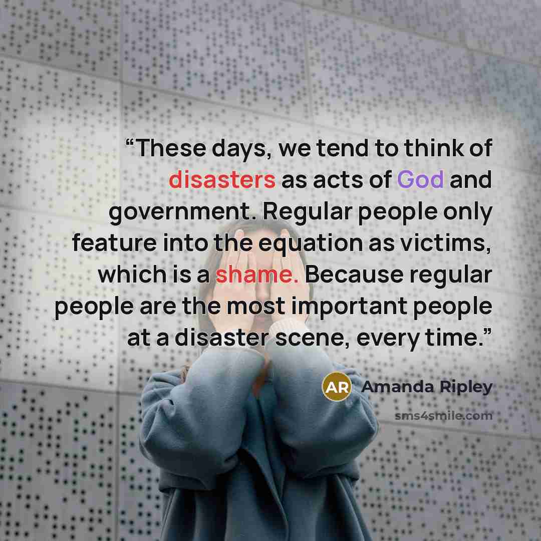 “These days, we tend to think of disasters as acts of God and government. Regular people only feature into the equation as victims, which is a shame. Because reg­ular people are the most important people at a disaster scene, every time.” quote by Amanda Ripley