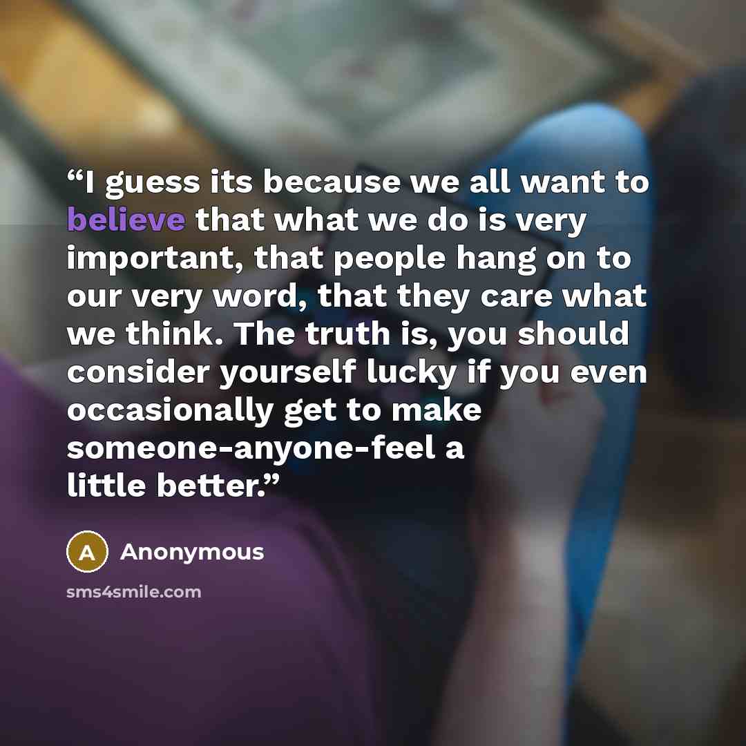 “I guess its because we all want to believe that what we do is very important, that people hang on to our very word, that they care what we think. The truth is, you should consider yourself lucky if you even occasionally get to make someone-anyone-feel a little better.” quote by Anonymous