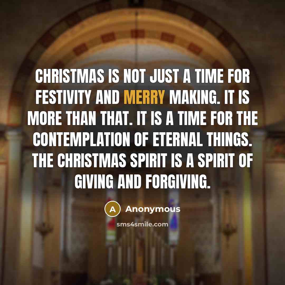 “Christmas is not just a time for festivity and merry making. It is more than that. It is a time for the contemplation of eternal things. The Christmas spirit is a spirit of giving and forgiving.” quote by Anonymous