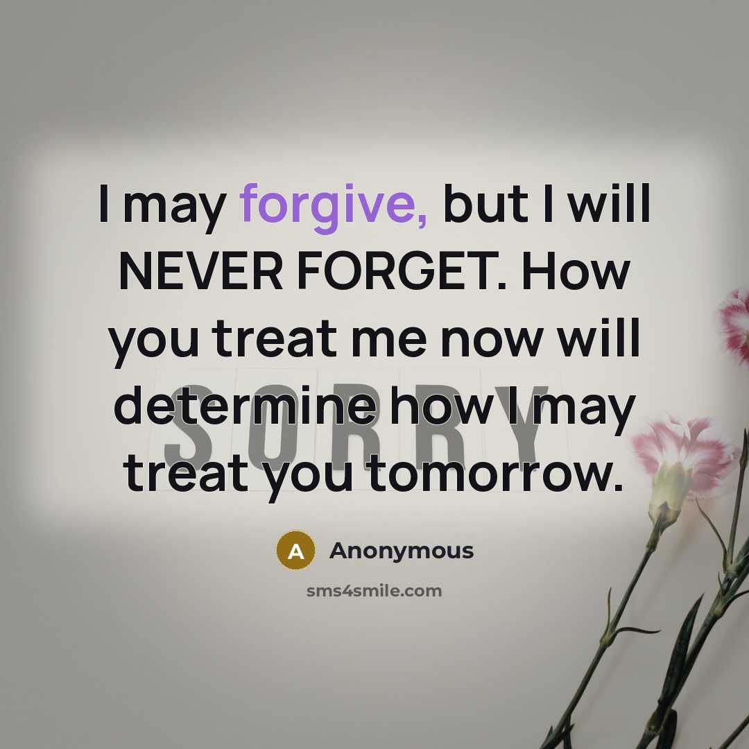 “I may forgive, but I will NEVER FORGET. How you treat me now will determine how I may treat you tomorrow.” quote by Anonymous
