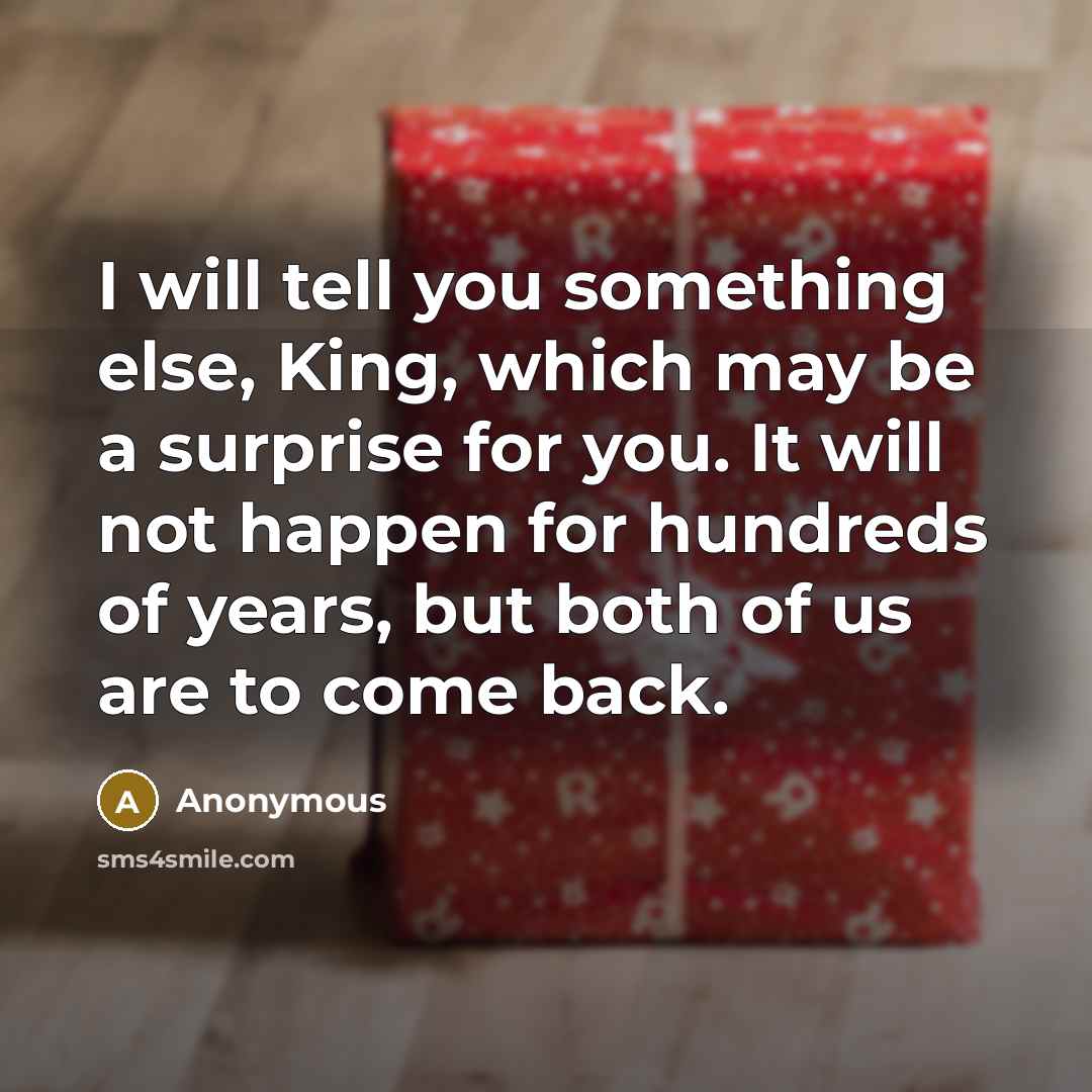 “I will tell you something else, King, which may be a surprise for you. It will not happen for hundreds of years, but both of us are to come back.” quote by Anonymous