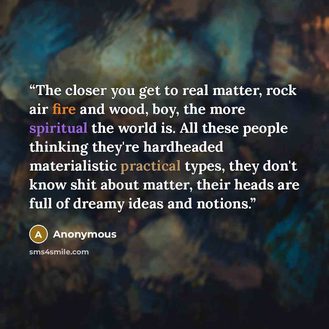 “The closer you get to real matter, rock air fire and wood, boy, the more spiritual the world is. All these people thinking they're hardheaded materialistic practical types, they don't know shit about matter, their heads are full of dreamy ideas and notions.” quote by Anonymous