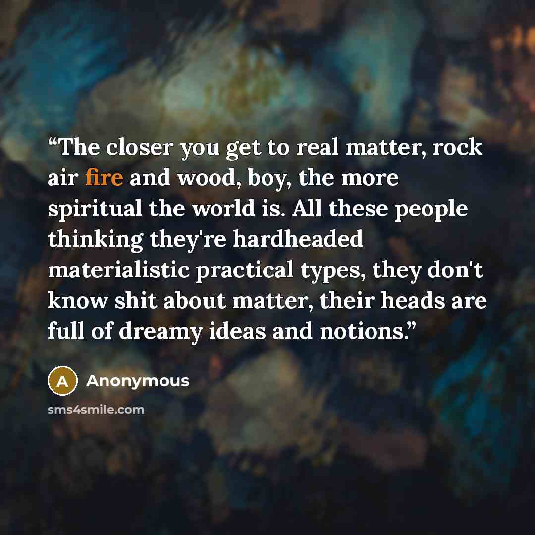 “The closer you get to real matter, rock air fire and wood, boy, the more spiritual the world is. All these people thinking they're hardheaded materialistic practical types, they don't know shit about matter, their heads are full of dreamy ideas and notions.” quote by Anonymous