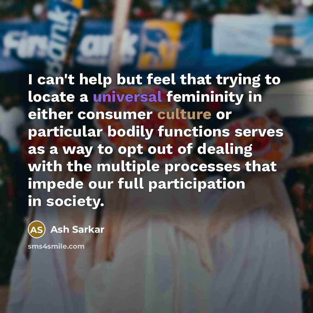 “I can't help but feel that trying to locate a universal femininity in either consumer culture or particular bodily functions serves as a way to opt out of dealing with the multiple processes that impede our full participation in society.” quote by Ash Sarkar
