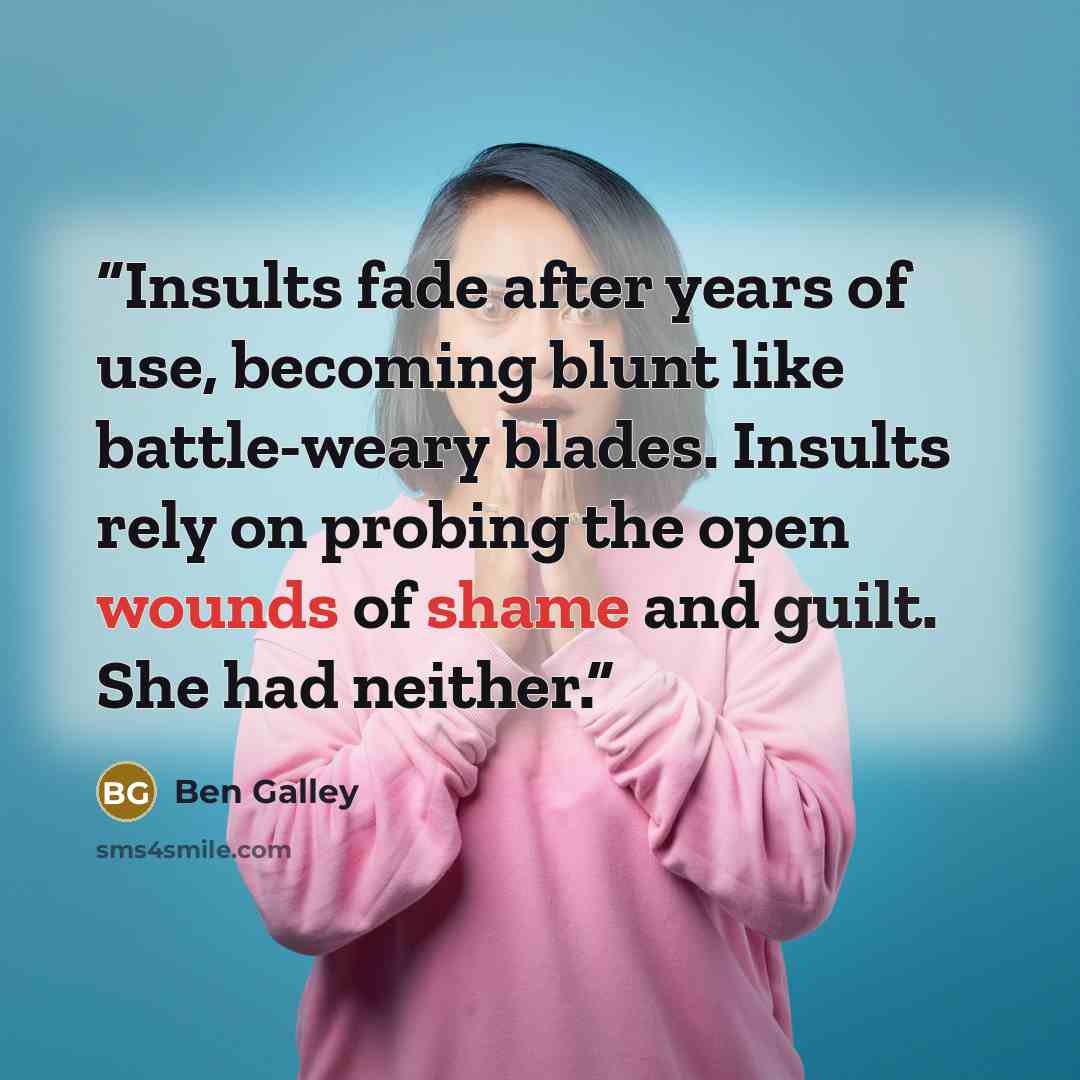 “Insults fade after years of use, becoming blunt like battle-weary blades. Insults rely on probing the open wounds of shame and guilt. She had neither.” quote by Ben Galley