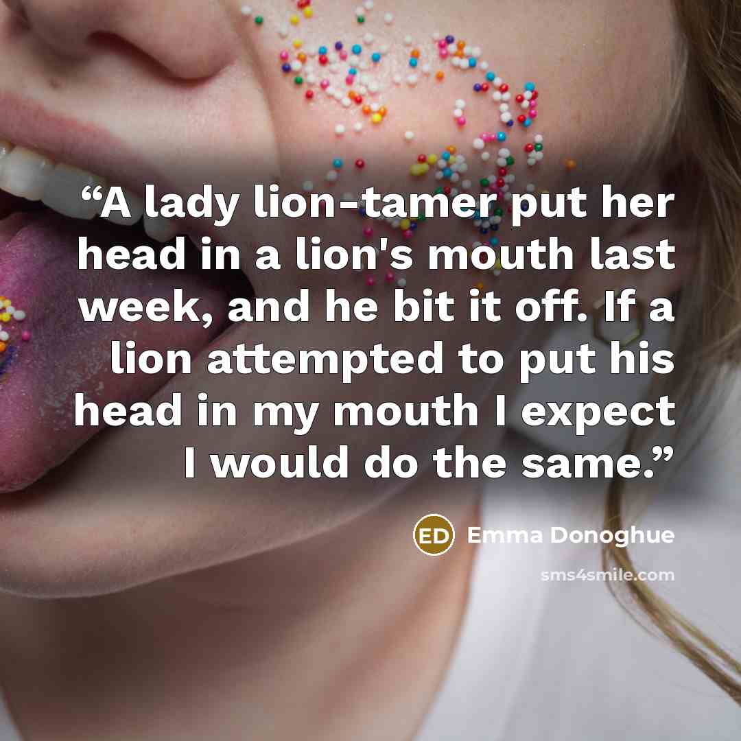 “A lady lion-tamer put her head in a lion's mouth last week, and he bit it off. If a lion attempted to put his head in my mouth I expect I would do the same.” quote by Emma Donoghue