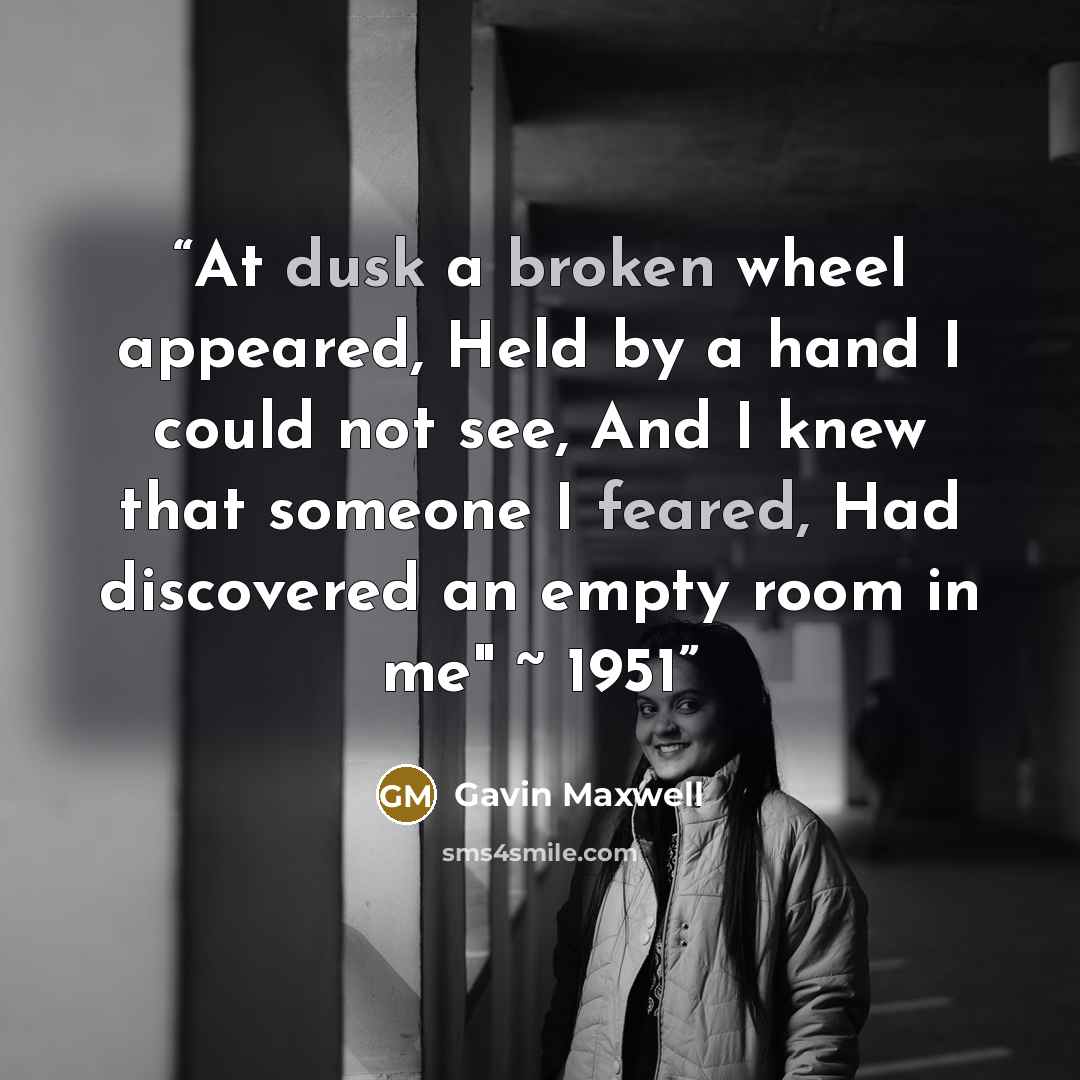 “At dusk a broken wheel appeared, Held by a hand I could not see, And I knew that someone I feared, Had discovered an empty room in me" ~ 1951” quote by Gavin Maxwell