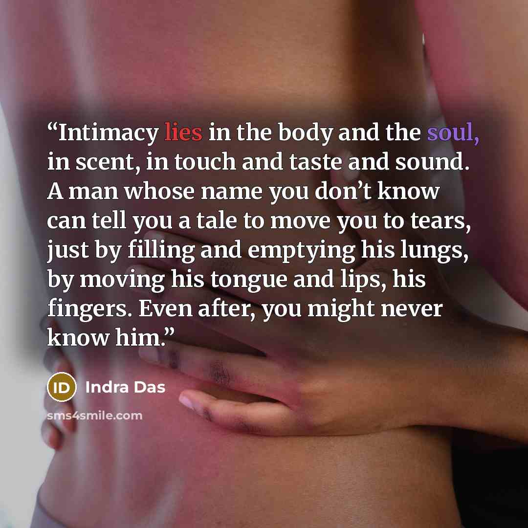 “Intimacy lies in the body and the soul, in scent, in touch and taste and sound. A man whose name you don’t know can tell you a tale to move you to tears, just by filling and emptying his lungs, by moving his tongue and lips, his fingers. Even after, you might never know him.” quote by Indra Das