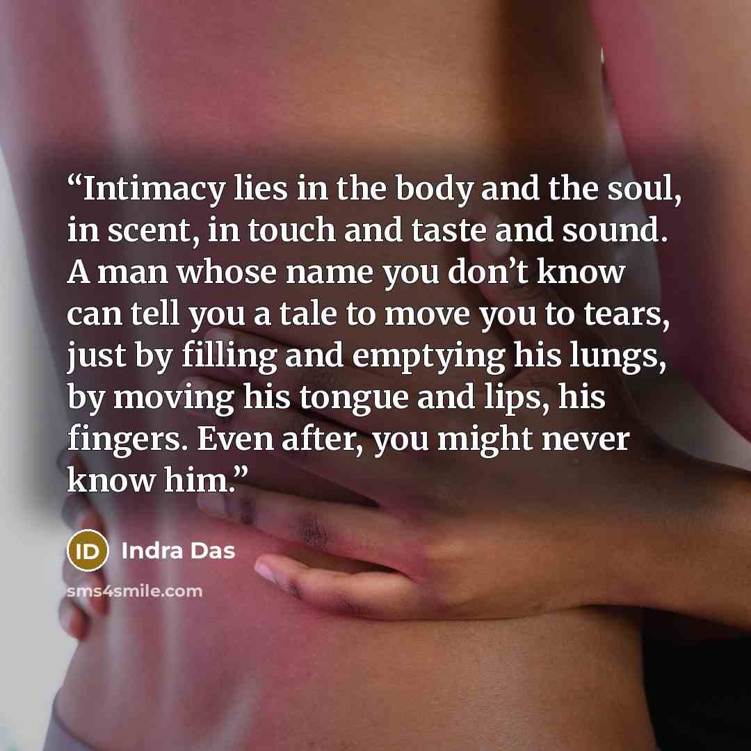 “Intimacy lies in the body and the soul, in scent, in touch and taste and sound. A man whose name you don’t know can tell you a tale to move you to tears, just by filling and emptying his lungs, by moving his tongue and lips, his fingers. Even after, you might never know him.” quote by Indra Das