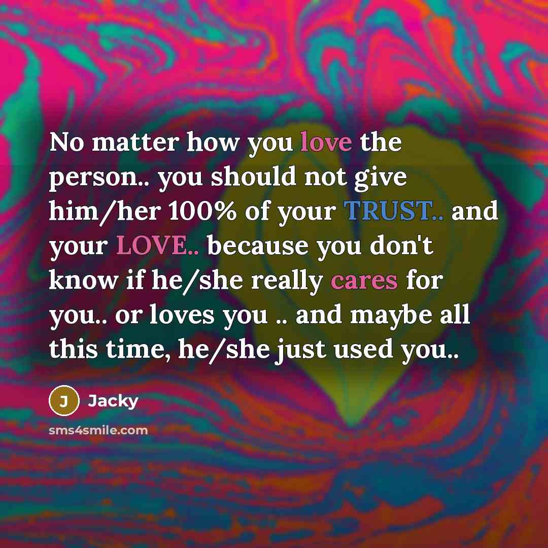 “No matter how you love the person.. you should not give him/her 100% of your TRUST.. and your LOVE.. because you don't know if he/she really cares for you.. or loves you .. and maybe all this time, he/she just used you..” quote by Jacky