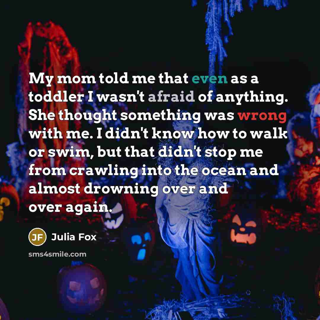 “My mom told me that even as a toddler I wasn't afraid of anything. She thought something was wrong with me. I didn't know how to walk or swim, but that didn't stop me from crawling into the ocean and almost drowning over and over again.” quote by Julia Fox